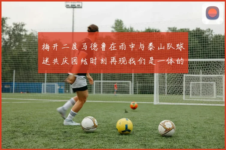 梅开二度马德鲁在雨中与泰山队球迷共庆团结时刻再现我们是一体的精神