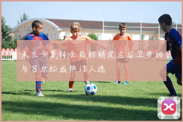 米兰今夏转会目标锁定左后卫劳姆与吕尔松成热门人选