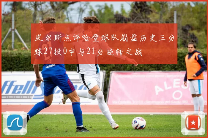 皮尔斯点评哈登球队崩盘历史三分球27投0中与21分逆转之战