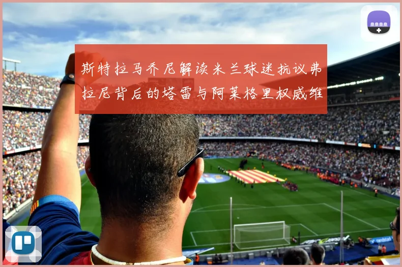 斯特拉马乔尼解读米兰球迷抗议弗拉尼背后的塔雷与阿莱格里权威维护
