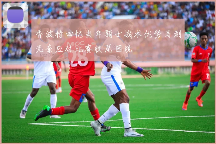 香波特回忆当年骑士战术优势马刺无奈应对比赛收尾困境
