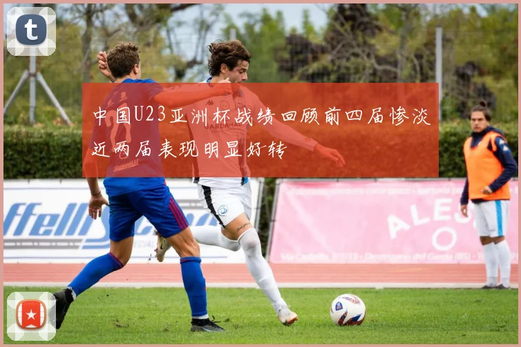 中国U23亚洲杯战绩回顾前四届惨淡近两届表现明显好转