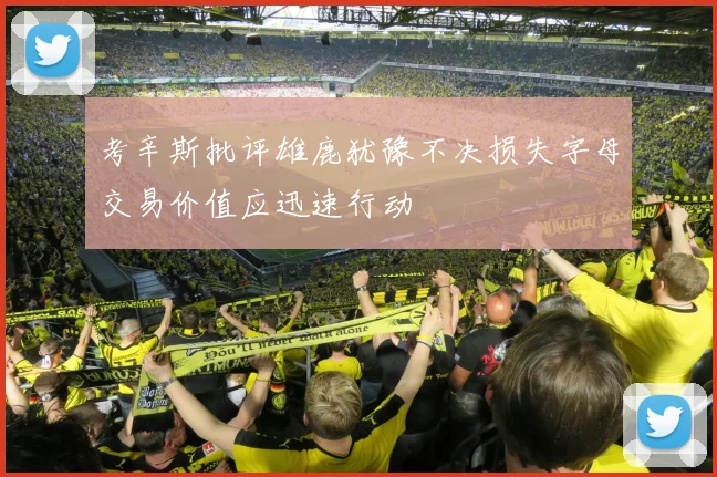 考辛斯批评雄鹿犹豫不决损失字母交易价值应迅速行动