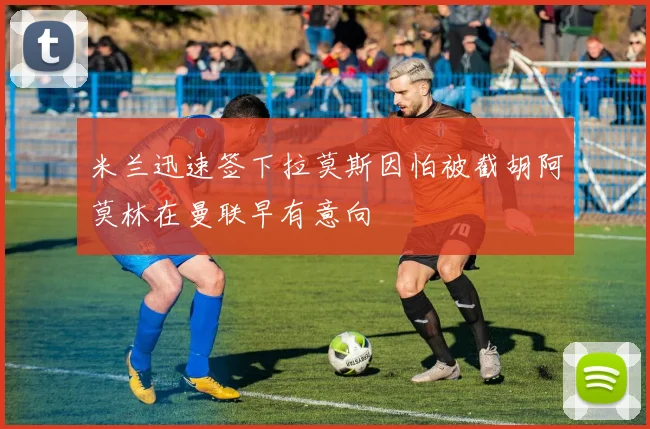 米兰迅速签下拉莫斯因怕被截胡阿莫林在曼联早有意向