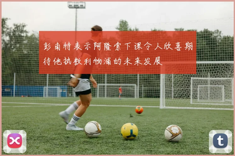 彭南特表示阿隆索下课令人欣喜期待他执教利物浦的未来发展