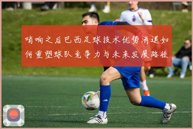 哨响之后巴西足球技术优势消退如何重塑球队竞争力与未来发展路径