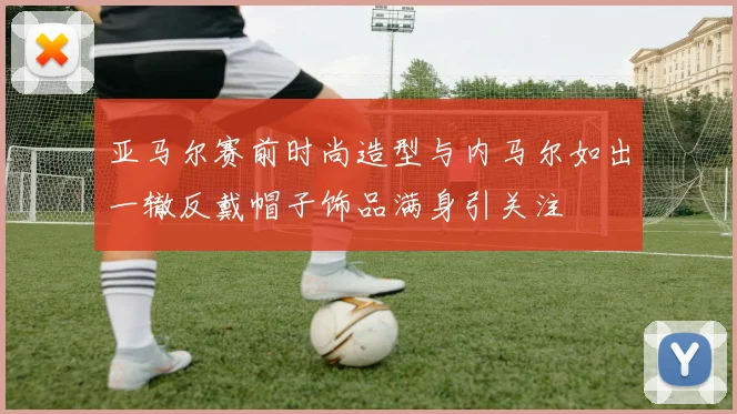 亚马尔赛前时尚造型与内马尔如出一辙反戴帽子饰品满身引关注