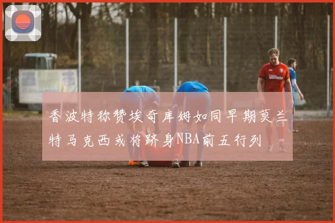 香波特称赞埃奇库姆如同早期莫兰特马克西或将跻身NBA前五行列