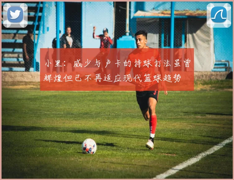 小里：威少与卢卡的持球打法虽曾辉煌但已不再适应现代篮球趋势