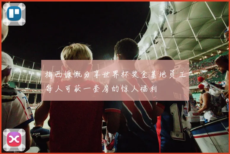 梅西慷慨分享世界杯奖金基地员工每人可获一套房的惊人福利
