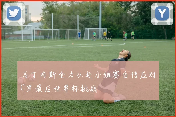 马丁内斯全力以赴小组赛自信应对C罗最后世界杯挑战