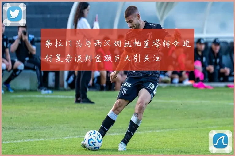 弗拉门戈与西汉姆就帕奎塔转会进行复杂谈判金额巨大引关注