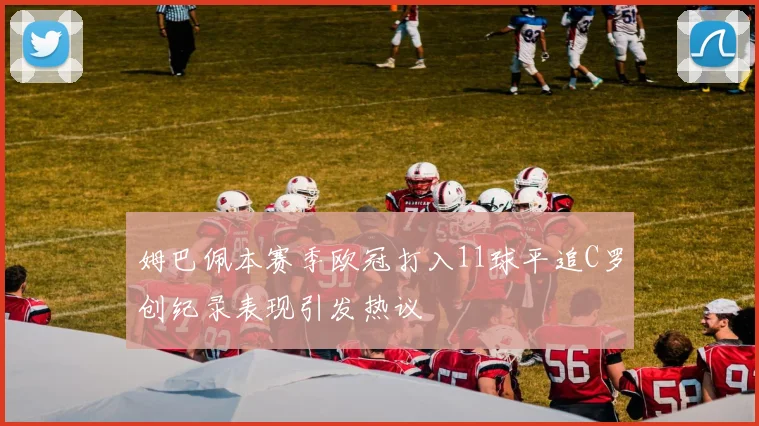 姆巴佩本赛季欧冠打入11球平追C罗创纪录表现引发热议