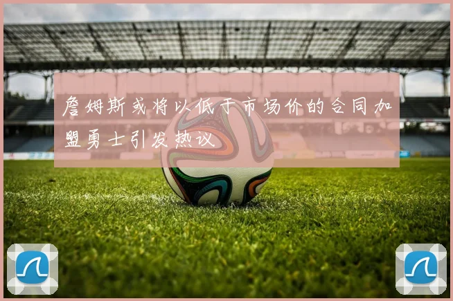 詹姆斯或将以低于市场价的合同加盟勇士引发热议