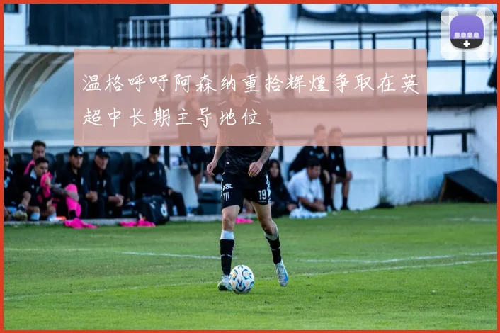 温格呼吁阿森纳重拾辉煌争取在英超中长期主导地位