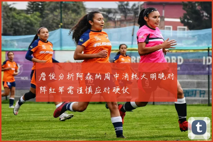 詹俊分析阿森纳周中消耗大明晚对阵红军需谨慎应对硬仗