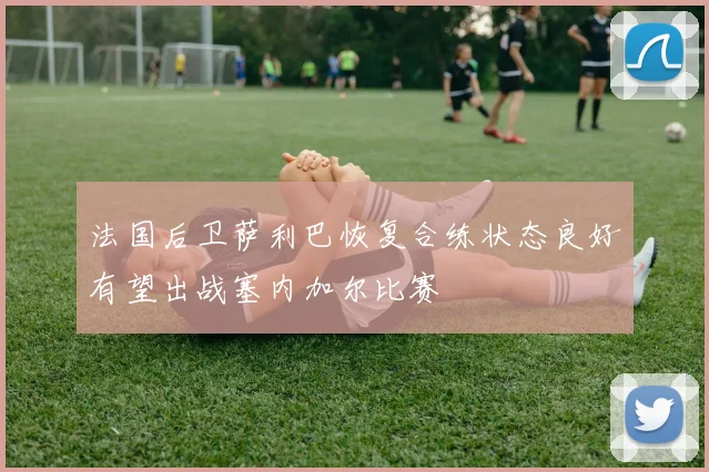 法国后卫萨利巴恢复合练状态良好有望出战塞内加尔比赛