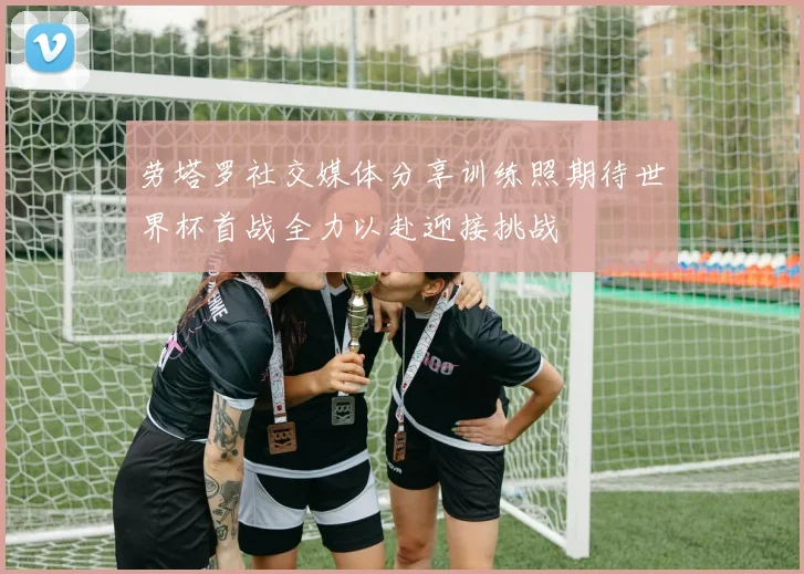 劳塔罗社交媒体分享训练照期待世界杯首战全力以赴迎接挑战