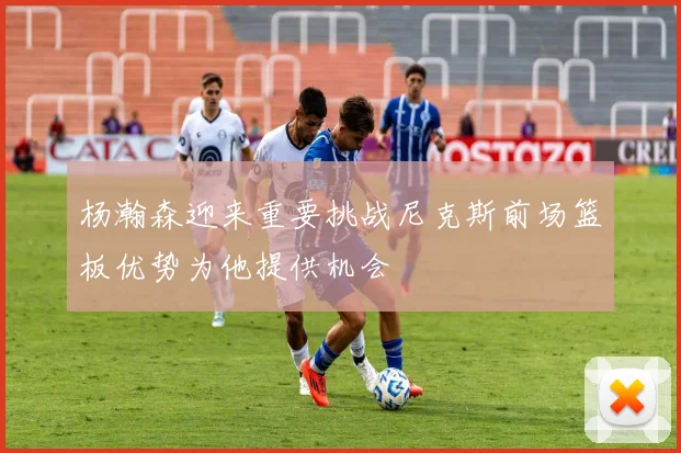 杨瀚森迎来重要挑战尼克斯前场篮板优势为他提供机会