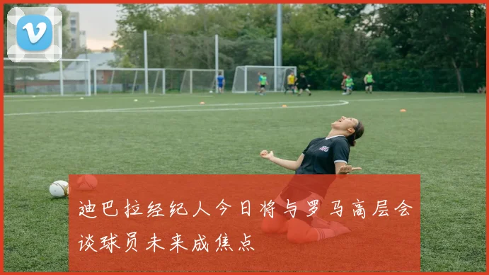 迪巴拉经纪人今日将与罗马高层会谈球员未来成焦点