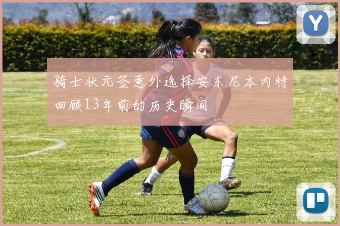 骑士状元签意外选择安东尼本内特回顾13年前的历史瞬间