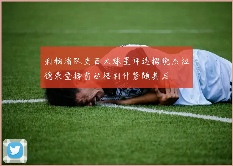利物浦队史百大球星评选揭晓杰拉德荣登榜首达格利什紧随其后