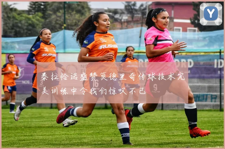 泰拉恰诺盛赞莫德里奇传球技术完美训练中令我们惊叹不已